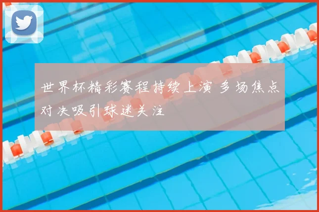 世界杯精彩赛程持续上演 多场焦点对决吸引球迷关注