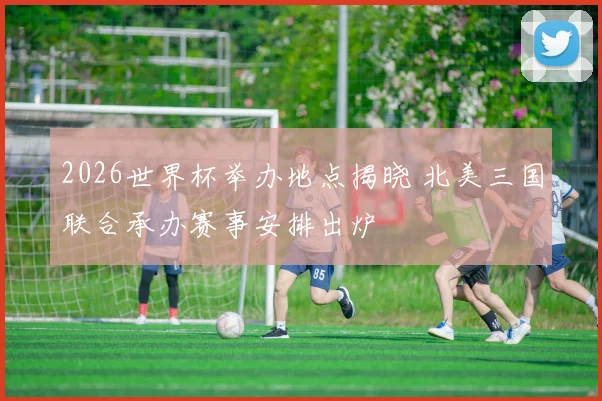 2026世界杯举办地点揭晓 北美三国联合承办赛事安排出炉