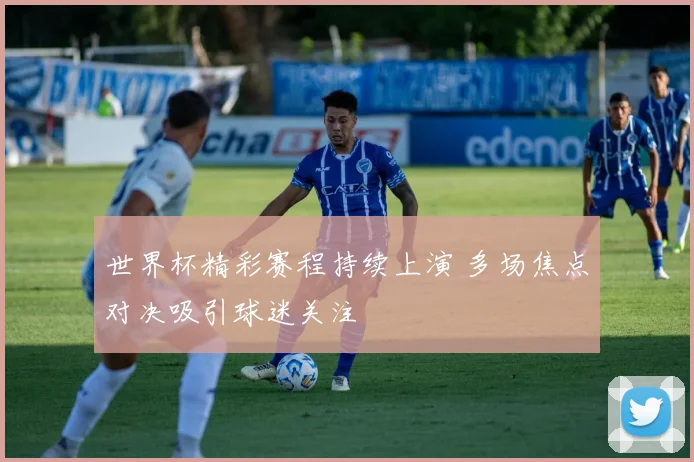 世界杯精彩赛程持续上演 多场焦点对决吸引球迷关注