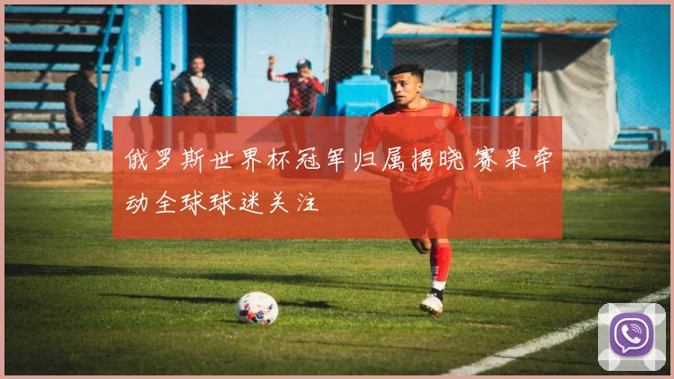俄罗斯世界杯冠军归属揭晓 赛果牵动全球球迷关注