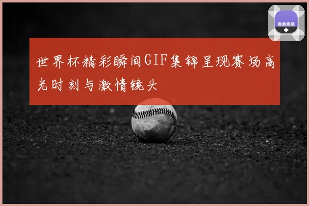 世界杯精彩瞬间GIF集锦呈现赛场高光时刻与激情镜头