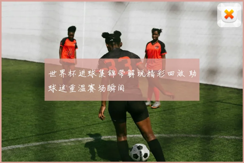 世界杯进球集锦带解说精彩回放 助球迷重温赛场瞬间
