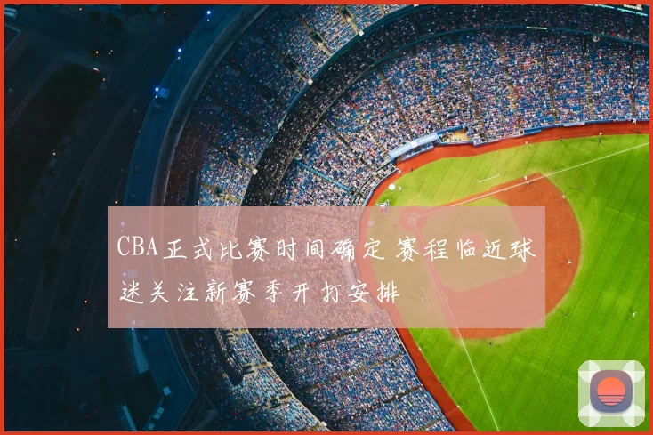 CBA正式比赛时间确定 赛程临近球迷关注新赛季开打安排