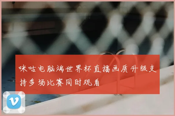 咪咕电脑端世界杯直播画质升级支持多场比赛同时观看