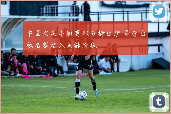 中国女足小组赛积分榜出炉 争夺出线名额进入关键阶段