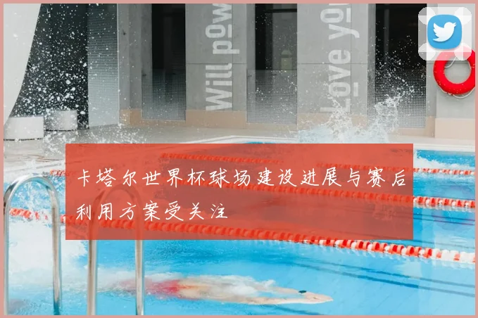 卡塔尔世界杯球场建设进展与赛后利用方案受关注