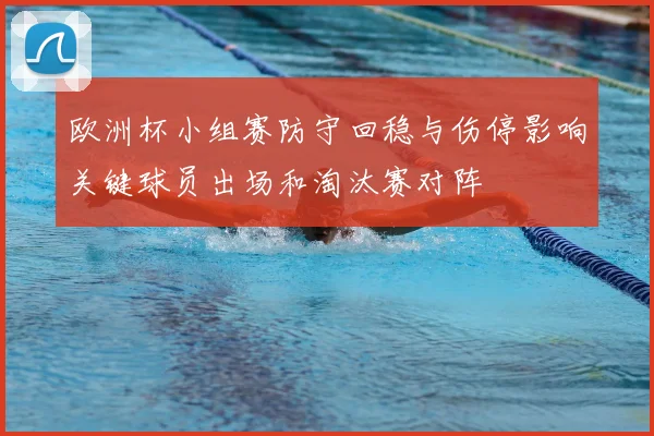欧洲杯小组赛防守回稳与伤停影响关键球员出场和淘汰赛对阵