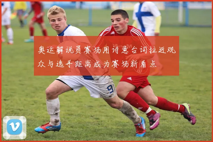 奥运解说员赛场用诗意台词拉近观众与选手距离成为赛场新看点