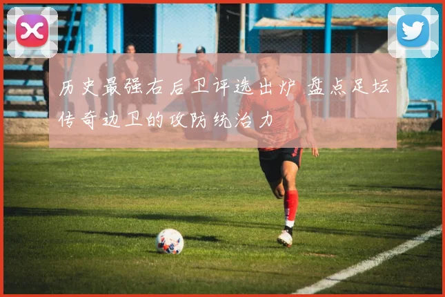 历史最强右后卫评选出炉 盘点足坛传奇边卫的攻防统治力