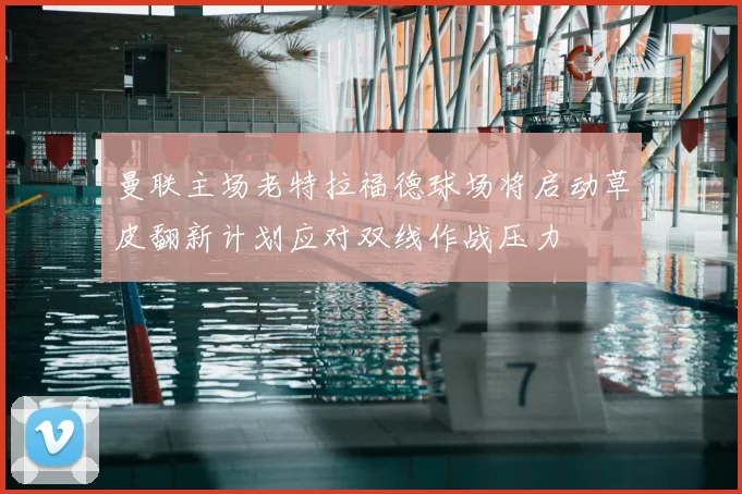 曼联主场老特拉福德球场将启动草皮翻新计划应对双线作战压力