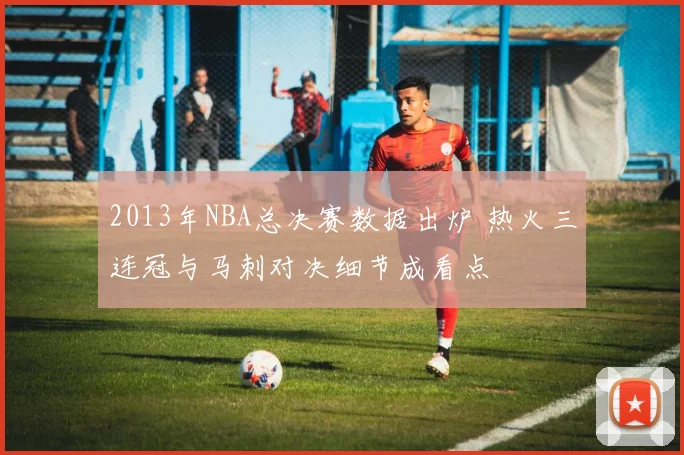 2013年NBA总决赛数据出炉 热火三连冠与马刺对决细节成看点