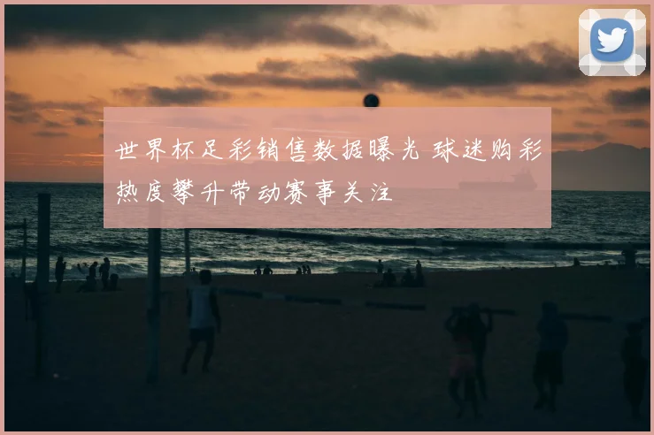 世界杯足彩销售数据曝光 球迷购彩热度攀升带动赛事关注
