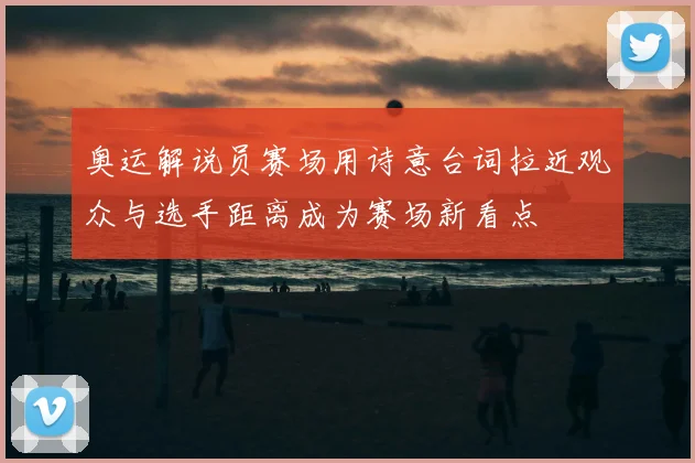 奥运解说员赛场用诗意台词拉近观众与选手距离成为赛场新看点
