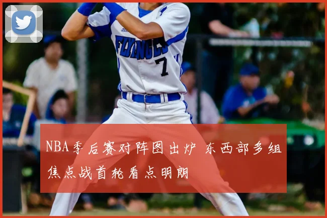 NBA季后赛对阵图出炉 东西部多组焦点战首轮看点明朗