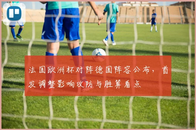 法国欧洲杯对阵德国阵容公布，首发调整影响攻防与胜算看点