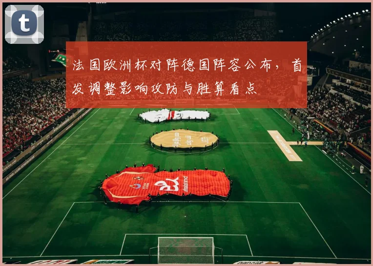 法国欧洲杯对阵德国阵容公布，首发调整影响攻防与胜算看点