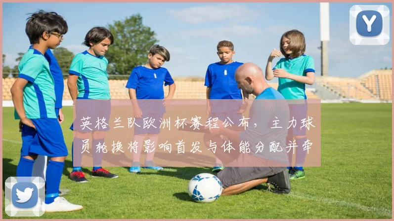 英格兰队欧洲杯赛程公布,主力球员轮换将影响首发与体能分配并牵动替补位