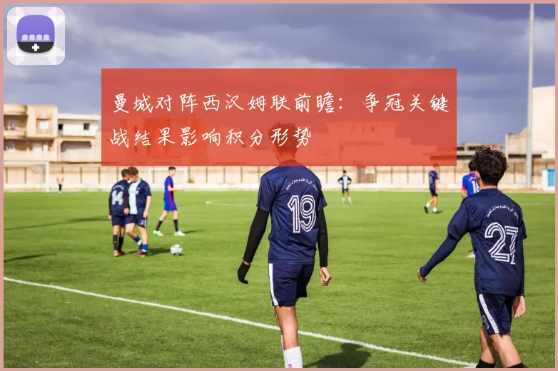 曼城对阵西汉姆联前瞻：争冠关键战结果影响积分形势