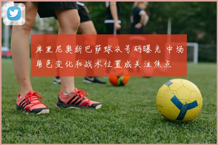 库里尼奥新巴萨球衣号码曝光 中场角色变化和战术位置成关注焦点