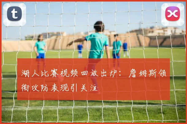 湖人比赛视频回放出炉：詹姆斯领衔攻防表现引关注