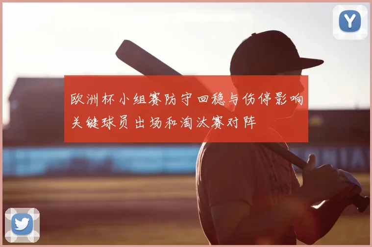 欧洲杯小组赛防守回稳与伤停影响关键球员出场和淘汰赛对阵