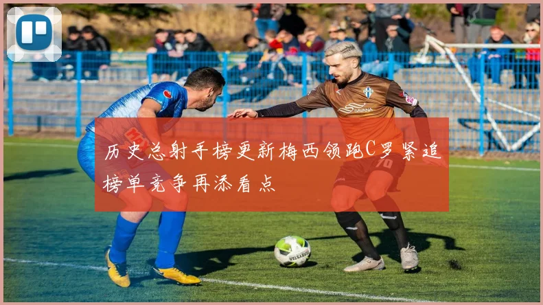 历史总射手榜更新梅西领跑C罗紧追榜单竞争再添看点