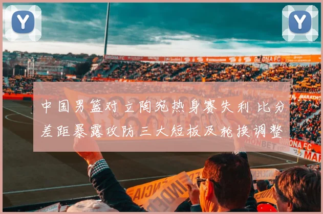 中国男篮对立陶宛热身赛失利 比分差距暴露攻防三大短板及轮换调整建议